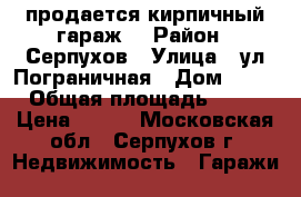 продается кирпичный гараж. › Район ­ Серпухов › Улица ­ ул.Пограничная › Дом ­ 23 › Общая площадь ­ 23 › Цена ­ 200 - Московская обл., Серпухов г. Недвижимость » Гаражи   